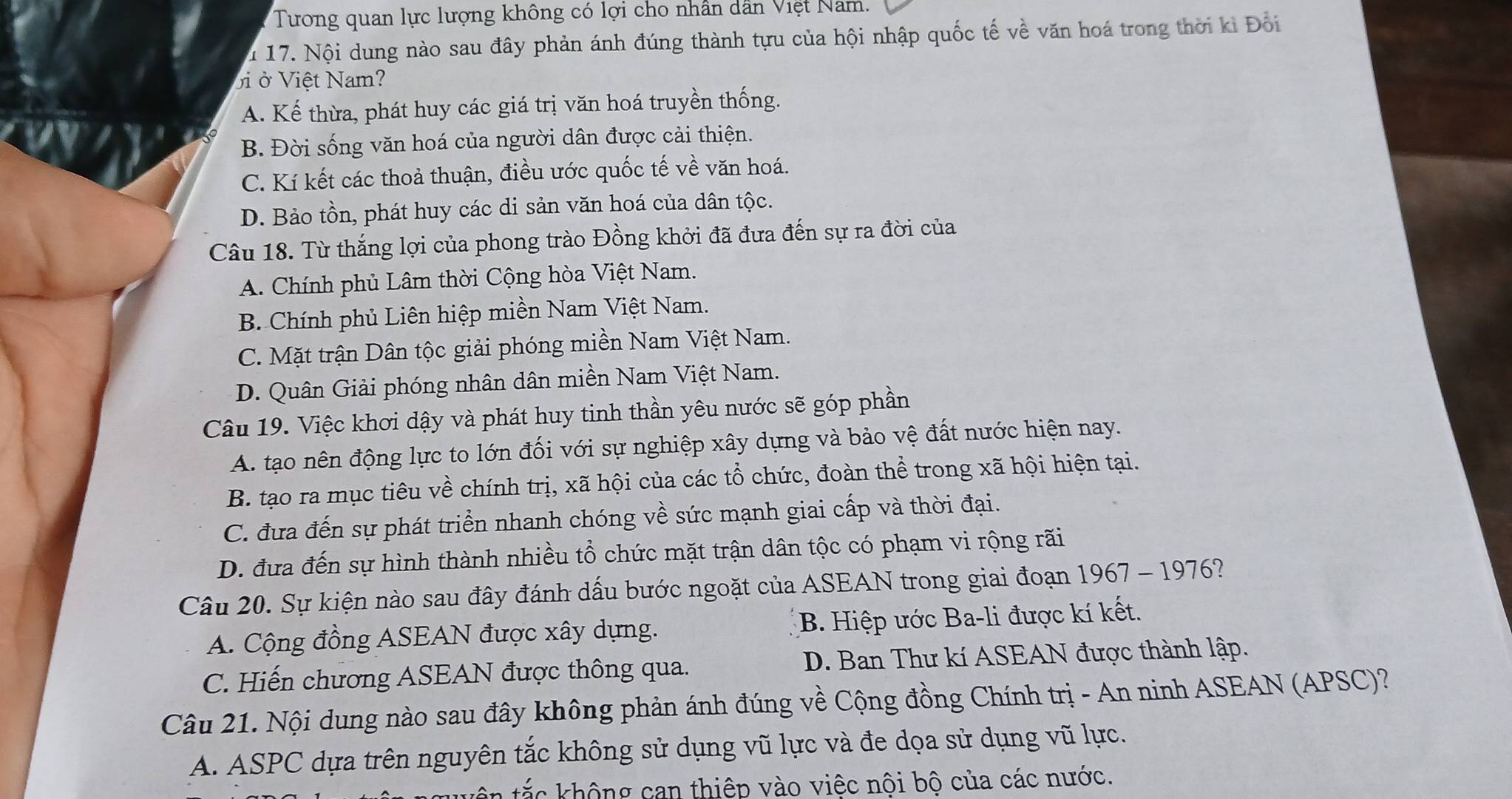 Tương quan lực lượng không có lợi cho nhân dân Việt Nam.
u 17. Nội dung nào sau đây phản ánh đúng thành tựu của hội nhập quốc tế về văn hoá trong thời ki Đổi
ởi ở Việt Nam?
A. Kế thừa, phát huy các giá trị văn hoá truyền thống.
B. Đời sống văn hoá của người dân được cải thiện.
C. Kí kết các thoả thuận, điều ước quốc tế về văn hoá.
D. Bảo tồn, phát huy các di sản văn hoá của dân tộc.
Câu 18. Từ thắng lợi của phong trào Đồng khởi đã đưa đến sự ra đời của
A. Chính phủ Lâm thời Cộng hòa Việt Nam.
B. Chính phủ Liên hiệp miền Nam Việt Nam.
C. Mặt trận Dân tộc giải phóng miền Nam Việt Nam.
D. Quân Giải phóng nhân dân miền Nam Việt Nam.
Câu 19. Việc khơi dậy và phát huy tinh thần yêu nước sẽ góp phần
A. tạo nên động lực to lớn đối với sự nghiệp xây dựng và bảo vệ đất nước hiện nay.
B. tạo ra mục tiêu về chính trị, xã hội của các tổ chức, đoàn thể trong xã hội hiện tại.
C. đưa đến sự phát triển nhanh chóng về sức mạnh giai cấp và thời đại.
D. đưa đến sự hình thành nhiều tổ chức mặt trận dân tộc có phạm vi rộng rãi
Câu 20. Sự kiện nào sau đây đánh dấu bước ngoặt của ASEAN trong giai đoạn 1967 - 1976?
A. Cộng đồng ASEAN được xây dựng. B. Hiệp ước Ba-li được kí kết.
C. Hiến chương ASEAN được thông qua. D. Ban Thư kí ASEAN được thành lập.
Câu 21. Nội dung nào sau đây không phản ánh đúng về Cộng đồng Chính trị - An ninh ASEAN (APSC)?
A. ASPC dựa trên nguyên tắc không sử dụng vũ lực và đe dọa sử dụng vũ lực.
c không can thiệp vào việc nội bộ của các nước.