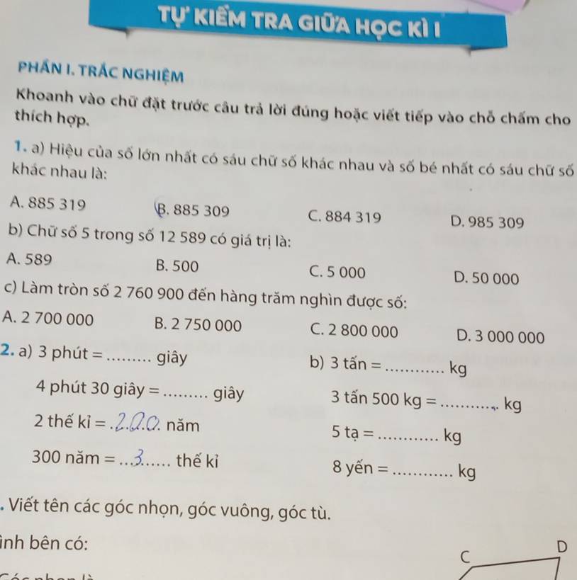 Tự kiểm tra giữa học kì I
PHÁN I. TRÁC NGHIỆM
Khoanh vào chữ đặt trước câu trả lời đúng hoặc viết tiếp vào chỗ chấm cho
thích hợp.
1. a) Hiệu của số lớn nhất có sáu chữ số khác nhau và số bé nhất có sáu chữ số
khác nhau là:
A. 885 319 B. 885 309 C. 884 319 D. 985 309
b) Chữ số 5 trong số 12 589 có giá trị là:
A. 589 B. 500 C. 5 000 D. 50 000
c) Làm tròn số 2 760 900 đến hàng trăm nghìn được số:
A. 2 700 000 B. 2 750 000 C. 2 800 000 D. 3 000 000
2. a) 3 phút =_  giây
b) 3tan= _ kg
4 phút 30 giây = _ . giây 3 tấn 500 kg = _ kg
x 
2 thế ki= _năm
5ta= _ kg
300 năm = _thế kỉ 8 yến = _ kg. Viết tên các góc nhọn, góc vuông, góc tù.
ình bên có: D
C