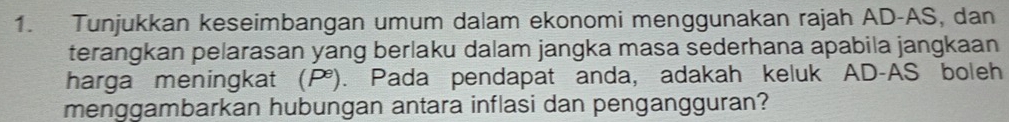 Tunjukkan keseimbangan umum dalam ekonomi menggunakan rajah AD -AS, dan 
terangkan pelarasan yang berlaku dalam jangka masa sederhana apabila jangkaan 
harga meningkat (P). Pada pendapat anda, adakah keluk AD-AS boleh 
menggambarkan hubungan antara inflasi dan pengangguran?