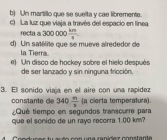 b) Un martillo que se suelta y cae libremente.
c) La luz que viaja a través del espacio en línea
recta a 300000 km/s .
d) Un satélite que se mueve alrededor de
la Tierra.
e) Un disco de hockey sobre el hielo después
de ser lanzado y sin ninguna fricción.
3. El sonido viaja en el aire con una rapidez
constante de 340 m/s  (a cierta temperatura).
¿Qué tiempo en segundos transcurre para
que el sonido de un rayo recorra 1.00 km?
u a t o c o n u n a ranidez constante