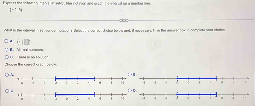 Express the following interval in set-builder notation and graph the interval on a number line.
[-2,5)
What is the interval in set-builder notation? Select the correct choice below and, if necessary, fill in the answer box to complete your choice.
A.  x|□ 
B. All real numbers.
C. There is no solution.
Choose the correct graph below.
.
.