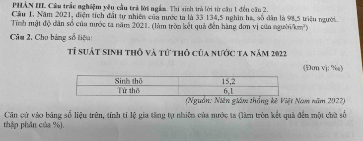 PHẢN III. Câu trắc nghiệm yêu cầu trã lời ngắn. Thí sinh trả lời từ câu 1 đến câu 2. 
Câu 1. Năm 2021, diện tích đất tự nhiên của nước ta là 33 134, 5 nghìn ha, số dân là 98, 5 triệu người. 
Tính mật độ dân số của nước ta năm 2021. (làm tròn kết quả đến hàng đơn vị của người/km²) 
Câu 2. Cho bảng số liệu: 
tỉ suát sinh thô và tử thô của nước ta năm 2022
(Đơn vị: %) 
(Nguồn: Niên giám thống kê Việt Nam năm 2022) 
Căn cứ vào bảng số liệu trên, tính tỉ lệ gia tăng tự nhiên của nước ta (làm tròn kết quả đến một chữ số 
thập phân của %).