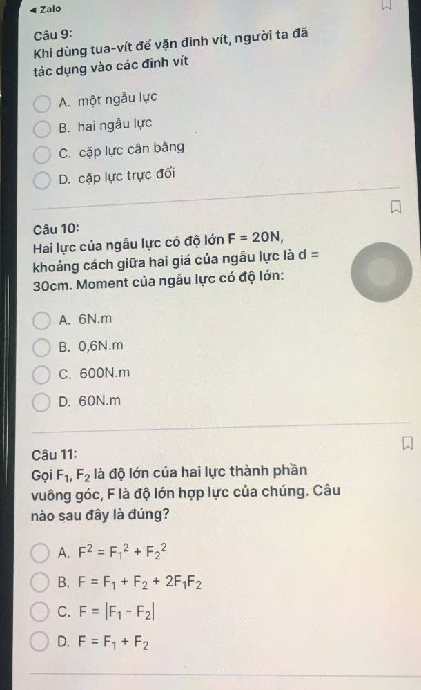 Zalo
Câu 9:
Khi dùng tua-vít đế vặn đinh vít, người ta đã
tác dụng vào các đinh vít
A. một ngẫu lực
B. hai ngẫu lực
C. cặp lực cân bằng
D. cặp lực trực đối
Câu 10:
Hai lực của ngẫu lực có độ lớn F=20N, 
khoảng cách giữa hai giá của ngẫu lực là d=
30cm. Moment của ngẫu lực có độ lớn:
A. 6N.m
B. 0,6N.m
C. 600N.m
D. 60N.m
Câu 11:
Gọi F_1, F_2 là độ lớn của hai lực thành phần
vuông góc, F là độ lớn hợp lực của chúng. Câu
nào sau đây là đúng?
A. F^2=F_1^(2+F_2^2
B. F=F_1)+F_2+2F_1F_2
C. F=|F_1-F_2|
D. F=F_1+F_2