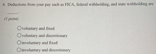 Deductions from your pay such as FICA, federal withholding, and state withholding are
_.
(1 point)
voluntary and fixed
voluntary and discretionary
involuntary and fixed
involuntary and discretionary