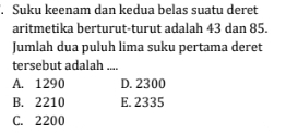 Suku keenam dan kedua belas suatu deret
aritmetika berturut-turut adalah 43 dan 85.
Jumlah dua puluh lima suku pertama deret
tersebut adalah ....
A. 1290 D. 2300
B. 2210 E. 2335
C. 2200