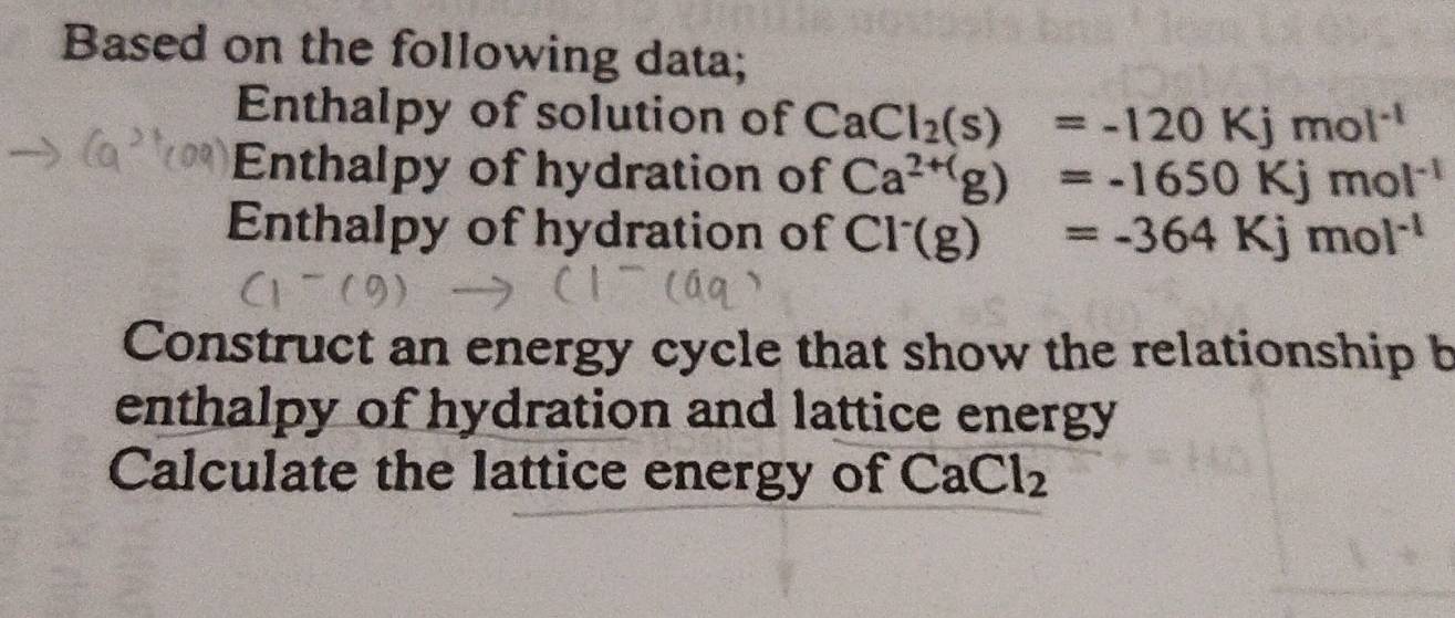 Based on the following data; 
Enthalpy of solution of CaCl_2(s)=-120Kjmol^(-1)
Enthalpy of hydration of Ca^(2+()g)=-1650Kjmol^(-1)
Enthalpy of hydration of Cl^-(g)=-364Kjmol^(-1)
Construct an energy cycle that show the relationship b 
enthalpy of hydration and lattice energy 
Calculate the lattice energy of CaCl_2