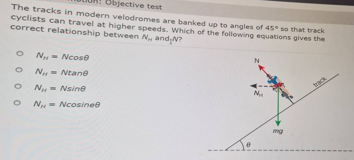 lK: Objective test
The tracks in modern velodromes are banked up to angles of 45° so that track
cyclists can travel at higher speeds. Which of the following ec ons gives the
correct relationship between N_H and T^N
N_H=Ncos θ
N_H=Ntan θ
N_H=Nsin θ
N_H=Ncos ineθ