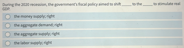 During the 2020 recession, the government's fiscal policy aimed to shift_ to the_ to stimulate real
GDP.
the money supply; right
the aggregate demand; right
the aggregate supply; right
the labor supply; right