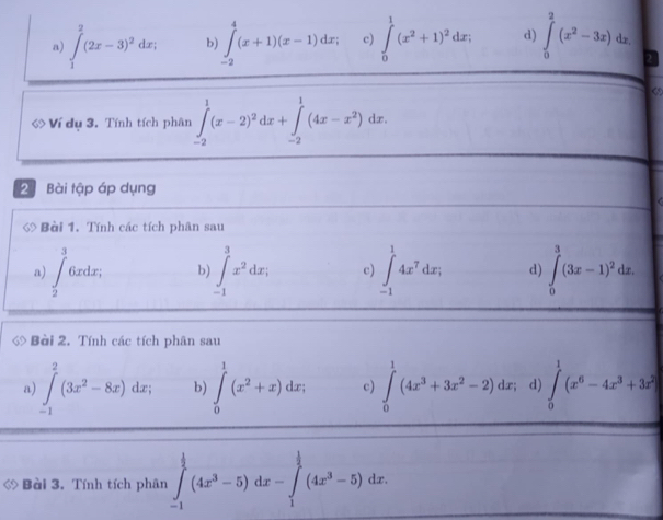 a) ∈tlimits _1^(2(2x-3)^2)dx; b) ∈tlimits _(-2)^4(x+1)(x-1)dx; c) ∈tlimits _0^(1(x^2)+1)^2dx; d) ∈tlimits _0^(2(x^2)-3x)dx. 
<
Ví dụ 3. Tính tích phân  ∈tlimits _(-2)^1(x-2)^2dx+∈tlimits _(-2)^1(4x-x^2)dx. 
2 Bài tập áp dụng
◇ Bài 1. Tính các tích phân sau
a) ∈t _2^(36xdx, b) ∈tlimits _(-1)^3x^2)dx; c) ∈tlimits _(-1)^14x^7dx; d) ∈tlimits _0^(3(3x-1)^2)dx. 
◇ Bài 2. Tính các tích phân sau
a) ∈tlimits _(-1)^2(3x^2-8x)dx; b) ∈tlimits _0^(1(x^2)+x)dx; c) ∈tlimits _0^(1(4x^3)+3x^2-2)dx; d ∈tlimits _0^(1(x^6)-4x^3+3x^2)
ớ Bài 3. Tính tích phân ∈tlimits _(-1)^(frac 1)2(4x^3-5)dx-∈tlimits _1^((frac 1)2)(4x^3-5)dx.