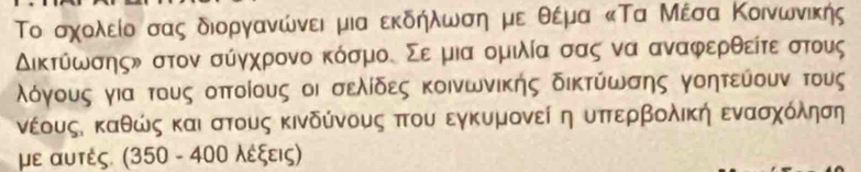 Το σχολείο σας διοργανώνει μια εκδήλωση με θέμα κΤα Μέσα Κοινωνικής
Δικτύωσηςν στον σύγχρονο κόσμος Σε μια ομιλία σας να αναφερθείτε στους
λόγους για τους οπτοίους οι σελίδες κοινωνικής δικτύωσης γοητεύουν τους 
νέουςδ καθώς καιαστους κινδύνους πτου εγκυμονεί η υπτερβολική ενασχόληση 
με αυτές. (350 - 400 λέξεις)