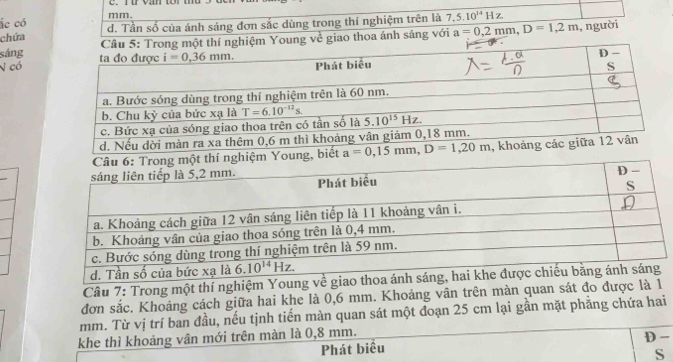 ác có mm.
chứa d. Tần số của ánh sáng đơn sắc dùng trong thí nghiệm trên là 7,5.10^(14)Hz.
sángột thí nghiệm Young về giao thoa ánh sáng với a=0,2mm,D=1,2m , người
N có
g
Câu 7: Trong một thí nghiệm Young về giao thoa ánh sáng,
đơn sắc. Khoảng cách giữa hai khe là 0,6 mm. Khoảng vân trên màn quan sát đo được là 1
mm. Từ vị trí ban đầu, nếu tịnh tiến màn quan sát một đoạn 25 cm lại gần mặt phẳng chứa hai
khe thì khoảng vân mới trên màn là 0,8 mm.
Phát biểu D -
S