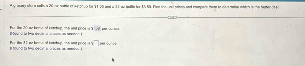 A grocery store sells a 20-oz bottle of ketchup for $1.65 and a 32-oz bottle for $3.50. Find the unit prices and compare them to determine which is the better deal. 
For the 20-oz bottle of ketchup, the unit price is $.08 per ounce. 
(Round to two decimal places as needed.) 
For the 32-oz bottle of ketchup, the unit price is $ □ per ounce. 
(Round to two decimal places as needed.)