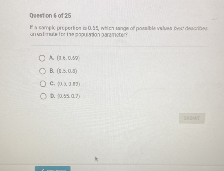 If a sample proportion is 0.65, which range of possible values best describes
an estimate for the population parameter?
A. (0.6,0.69)
B. (0.5,0.8)
C. (0.5,0.89)
D. (0.65,0.7)
SUBMIT