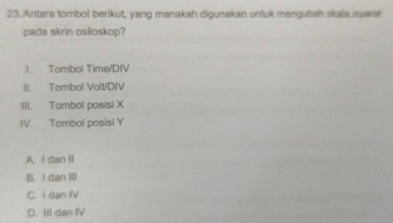 Antara tombol berikut, yang manakah digunakan untuk mengubah skala isyarat
pada skrin osiloskop?
1. Tombol Time/DIV
II. Tombol Volt/DIV
III. Tombol posisi X
IV. Tombol posisi Y
A. I dan II
B. I dan III
C. I dan IV
D. III dan IV