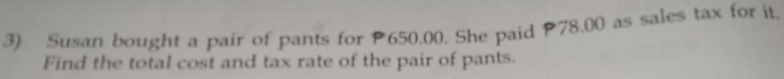 Susan bought a pair of pants for P650.00. She paid P78.00 as sales tax for it. 
Find the total cost and tax rate of the pair of pants.