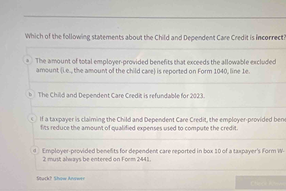 Which of the following statements about the Child and Dependent Care Credit is incorrect?
a The amount of total employer-provided benefits that exceeds the allowable excluded
amount (i.e., the amount of the child care) is reported on Form 1040, line 1e.
b The Child and Dependent Care Credit is refundable for 2023.
c If a taxpayer is claiming the Child and Dependent Care Credit, the employer-provided bene
fits reduce the amount of qualified expenses used to compute the credit.
d Employer-provided benefits for dependent care reported in box 10 of a taxpayer's Form W-
2 must always be entered on Form 2441.
Stuck? Show Answer Check Anewe