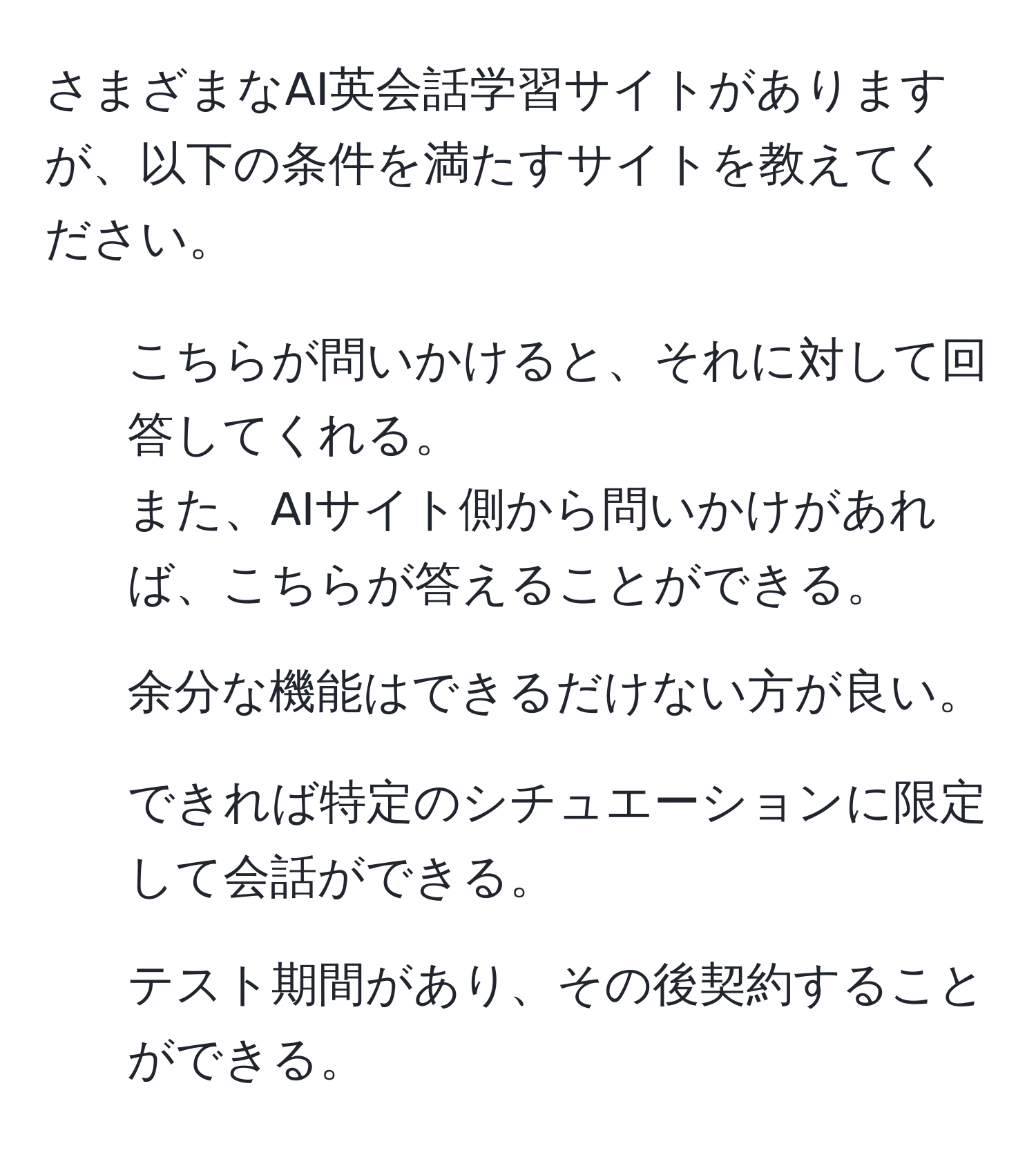 さまざまなAI英会話学習サイトがありますが、以下の条件を満たすサイトを教えてください。  
1. こちらが問いかけると、それに対して回答してくれる。  
また、AIサイト側から問いかけがあれば、こちらが答えることができる。  
2. 余分な機能はできるだけない方が良い。  
3. できれば特定のシチュエーションに限定して会話ができる。  
4. テスト期間があり、その後契約することができる。