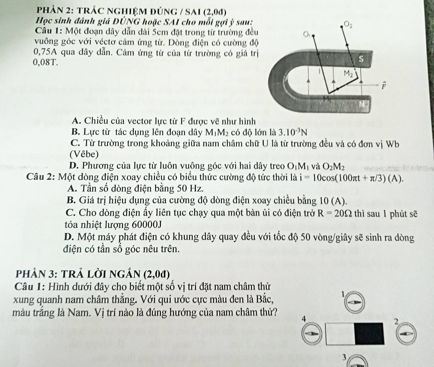 phảN 2: trÁC nghiệm đúnG / SAi (2,0d)
Học sinh đánh giá ĐÚNG hoặc SAI cho mỗi gợi ý sau: 
Câu 1: Một đoạn dây dẫn dài 5cm đặt trong từ trường đều
vuông góc với véctơ cảm ứng từ. Dòng điện có cường độ
0,75A qua dây dẫn. Cảm ứng từ của từ trường có giá trị
0,08T.
A. Chiều của vector lực từ F được vẽ như hình
B. Lực từ tác dụng lên đoạn dây M_1M_2 có độ lớn là 3.10^(-3)N
C. Từ trường trong khoảng giữa nam châm chữ U là từ trường đều và có đơn vị Wb
(Vêbe)
D. Phương của lực từ luôn vuông góc với hai dây treo O_1M_1 và O_2M_2
Câu 2: Một dòng điện xoay chiều có biểu thức cường độ tức thời là i=10cos (100π t+π /3)(A).
A. Tần số dòng điện bằng 50 Hz.
B. Giá trị hiệu dụng của cường độ dòng điện xoay chiều bằng 10 (A).
C. Cho dòng điện ấy liên tục chạy qua một bàn ủi có điện trở R=20Omega th sau 1 phút sẽ
tỏa nhiệt lượng 60000J
D. Một máy phát điện có khung dây quay đều với tốc độ 50 vòng/giây sẽ sinh ra dòng
điện có tần số góc nêu trên.
pHầN 3: tRẢ LờI nGản (2,0d)
Câu 1: Hình dưới đây cho biết một số vị trí đặt nam châm thử
xung quanh nam châm thẳng. Với qui ước cực màu đen là Bắc,
1
màu trắng là Nam. Vị trí nào là đúng hướng của nam châm thử? 4
2
3