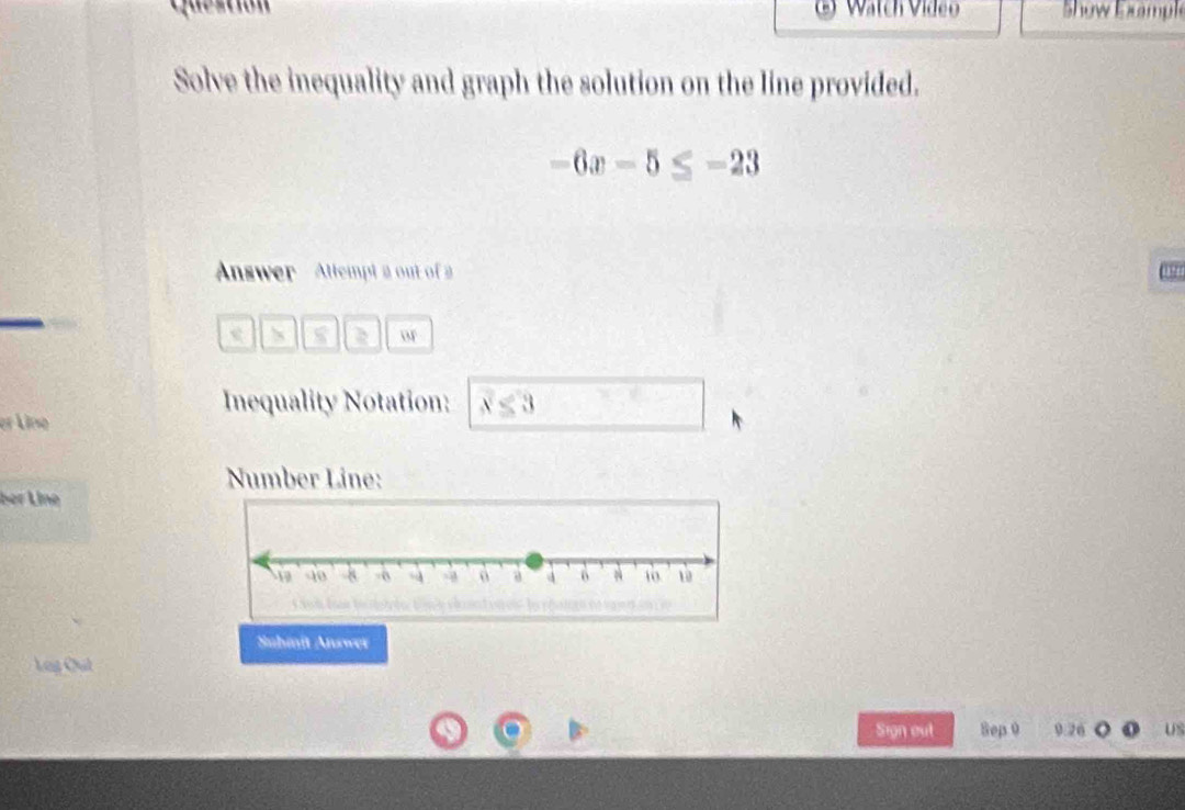 Watch Vídão Show E xampl 
Solve the inequality and graph the solution on the line provided.
-6x-5≤ -23
Answer Allempt a out of 2 
a o 
Inequality Notation: x<3</tex> 
er Line 
Number Line: 
ber Líne 
Suhmît Answer 
Log Chút 
Sign out Sep 0 9.20 US