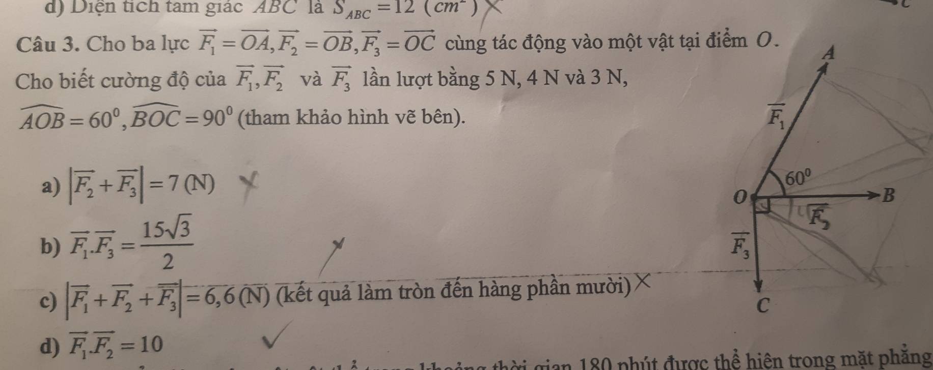 d) Diện tích tam giác ABC là S_ABC=12(cm^-)
Câu 3. Cho ba lực vector F_1=vector OA, vector F_2=vector OB, vector F_3=vector OC cùng tác động vào một vật tại điểm O.
A
Cho biết cường độ của vector F_1, vector F_2 và vector F_3 lần lượt bằng 5 N, 4 N và 3 N,
widehat AOB=60°, widehat BOC=90° (tham khảo hình vẽ bên).
overline F_1
a) |vector F_2+vector F_3|=7(N)
60°
0
B
b) overline F_1.overline F_3= 15sqrt(3)/2 
overline F_2
overline F_3
c) |vector F_1+vector F_2+vector F_3|=6,6(overline N) (kết quả làm tròn đến hàng phần mười)
C
d) vector F_1.vector F_2=10
ời gian 180 phút được thể hiện trong mặt phăng