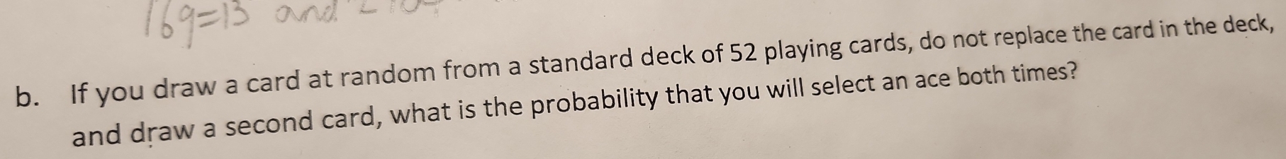 If you draw a card at random from a standard deck of 52 playing cards, do not replace the card in the deck, 
and draw a second card, what is the probability that you will select an ace both times?