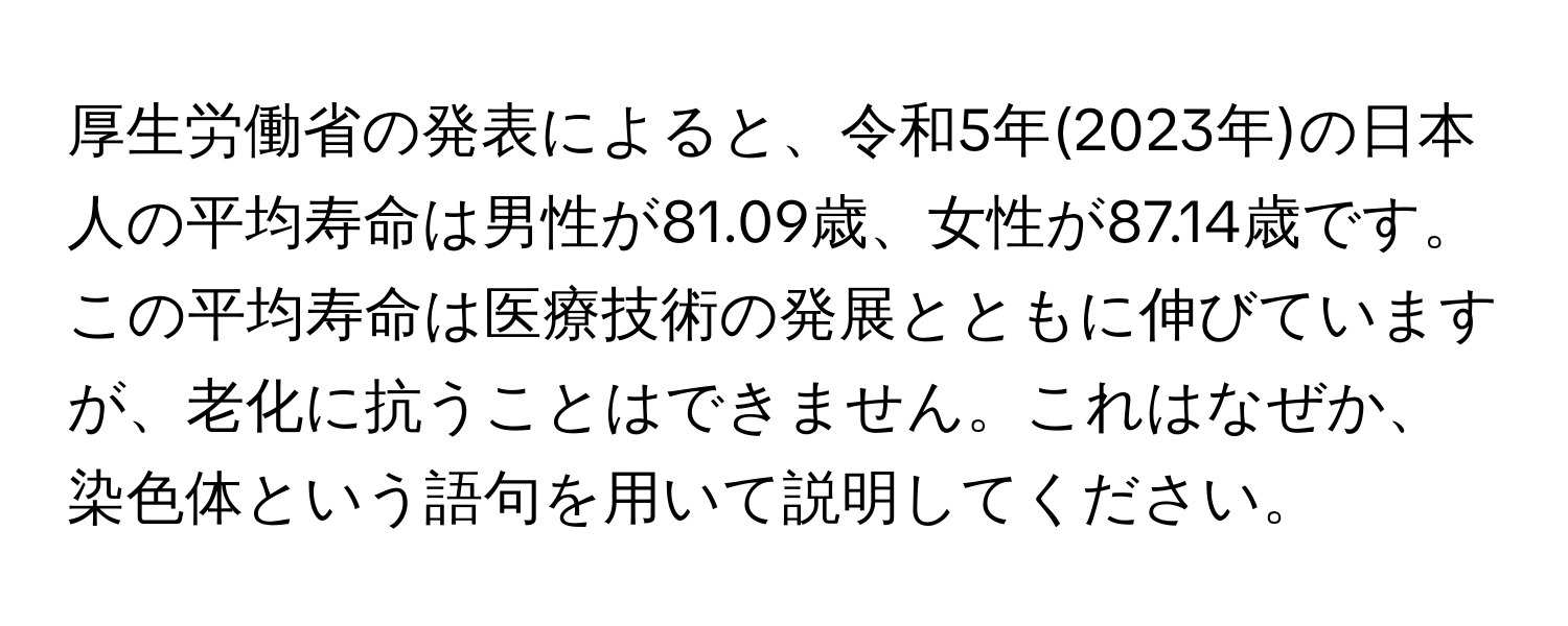 厚生労働省の発表によると、令和5年(2023年)の日本人の平均寿命は男性が81.09歳、女性が87.14歳です。この平均寿命は医療技術の発展とともに伸びていますが、老化に抗うことはできません。これはなぜか、染色体という語句を用いて説明してください。