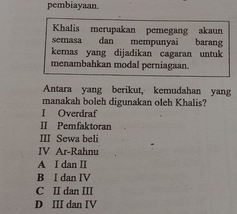 pembiayaan.
Khalis merupakan pemegang akaun
semasa dan mempunyai barang
kemas yang dijadikan cagaran untuk
menambahkan modal perniagaan.
Antara yang berikut, kemudahan yang
manakah boleh digunakan oleh Khalis?
I Overdraf
II Pemfaktoran
III Sewa beli
IV Ar-Rahnu
A I dan I
B I dan IV
C II dan III
D II dan IV