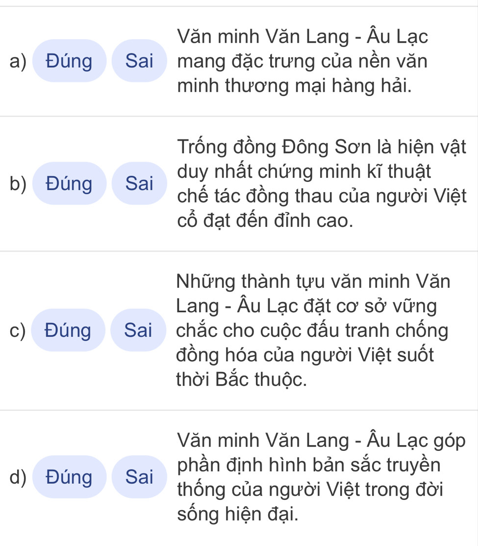 Văn minh Văn Lang - Âu Lạc 
a) Đúng Sai mang đặc trưng của nền văn 
minh thương mại hàng hải. 
Trống đồng Đông Sơn là hiện vật 
duy nhất chứng minh kĩ thuật 
b) Đúng Sai 
chế tác đồng thau của người Việt 
cổ đạt đến đỉnh cao. 
Những thành tựu văn minh Văn 
Lang - Âu Lạc đặt cơ sở vững 
c) Đúng Sai chắc cho cuộc đấu tranh chống 
đồng hóa của người Việt suốt 
thời Bắc thuộc. 
Văn minh Văn Lang - Âu Lạc góp 
phần định hình bản sắc truyền 
d) Đúng Sai 
thống của người Việt trong đời 
sống hiện đại.