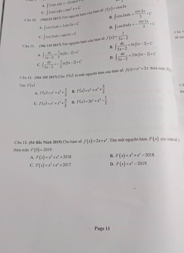 A. ∈t 2sin xdx=-2cos x+
C. ∈t 2sin xdx=sin^2x+C
Câu 10. (Mă123 2017) Tìm nguyên hàm của hàm số f(x)=cos 3x ∈t cos 3xdx= sin 3x/3 +C
B.
A. ∈t cos 3xdx=3sin 3x+C D. ∈t cos 3xdx=- sin 3x/3 +C
Câu l
C. ∈t cos 3xdx=sin 3x+C dé na
Câu 11. (Mã 110 2017) Tìm nguyên hám của hàm số f(x)= 1/5x-2 .
B. ∈t  dx/5x-2 =ln |5x-2|+C
A. ∈t  dx/5x-2 = 1/5 ln |5x-2|+C
C. ∈t  dx/5x-2 =- 1/2 ln |5x-2|+C D. ∈t  dx/5x-2 =5ln |5x-2|+C
Câu 12. (Mã 105 2017) Cho F(x) là một nguyên hàm của hàm số f(x)=e^x+2x thòa man 4°
Tim F(x)
A. Gamma (x)=e^x+x^2+ 1/2  B. r(x)=e^x+x^2+ 5/2  Câ
du
C. F(x)=e^x+x^2+ 3/2  D. F(x)=2e^x+x^2- 1/2 
Câu 13. (Sở Bắc Ninh 2019) Cho hàm số f(x)=2x+e^x Tìm một nguyên hàm F(x) của hàm số
thỏa mān F(0)=2019.
A. F(x)=x^2+e^x+2018.
B. F(x)=x^2+e^x-2018.
D.
C. F(x)=x^2+e^x+2017. F(x)=e^x-2019.
Page 11