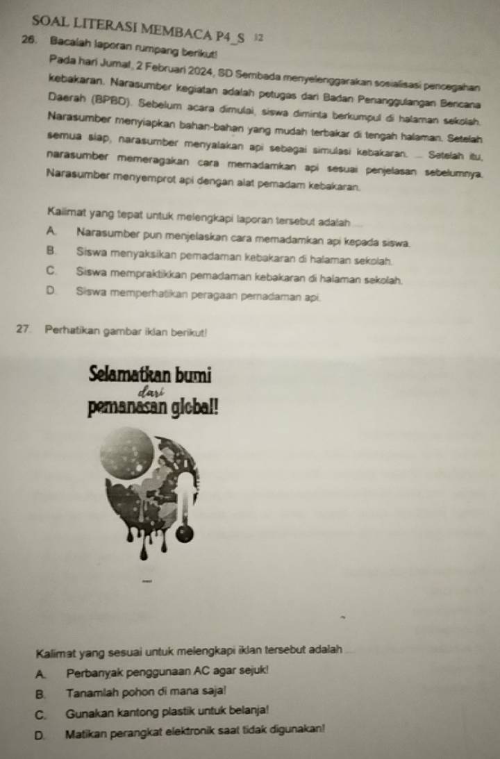 SOAL LITERASI MEMBACA P4_S 
26. Bacalah laporan rumpang berikut!
Pada hari Jumat, 2 Februari 2024, SD Sembada menyelenggarakan sosialisasi pencegahan
kebakaran. Narasumber kegiatan adalah petugas dari Badan Penanggulangan Bericana
Daerah (BPBD). Sebelum acara dimulai, siswa diminta berkumpul di halaman sekolah.
Narasumber menyiapkan bahan-bahan yang mudah terbakar di tengah halaman. Setelah
semua slap, narasumber menyalakan api sebagai simulasi kabakaran. ... Setelah itu,
narasumber memeragakan cara memadamkan api sesuai penjelasan sebelumnya.
Narasumber menyemprot api dengan alat pemadam kebakaran.
Kaiimat yang tepat untuk melengkapi laporan tersebut adalah
A. Narasumber pun menjelaskan cara memadamkan api kepada siswa.
B. Siswa menyaksikan pemadaman kebakaran di halaman sekolah.
C. Siswa mempraktikkan pemadaman kebakaran di halaman sekolah.
D. Siswa memperhatikan peragaan pemadaman api.
27. Perhatikan gambar iklan berikut!
Selamatkan bumi
pemanasan global!
Kalimat yang sesuai untuk melengkapi iklan tersebut adalah
A. Perbanyak penggunaan AC agar sejuk!
B. Tanamlah pohon di mana saja!
C. Gunakan kantong plastik untuk belanja!
D. Matikan perangkat elektronik saat tidak digunakan!