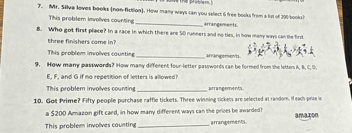 solve the problem.) 
7. Mr. Silva loves books (non-fiction). How many ways can you select 6 free books from a list of 200 books? 
This problem involves counting _arrangements. 
8. Who got first place? In a race in which there are 50 runners and no ties, in how many ways can the first 
three finishers come in? 
This problem involves counting _arrangements. 
9. How many passwords? How many different four-letter passwords can be formed from the letters A, B, C, D,
E, F, and G if no repetition of letters is allowed? 
This problem involves counting _arrangements. 
10. Got Prime? Fifty people purchase raffle tickets. Three winning tickets are selected at random. If each prize is 
a $200 Amazon gift card, in how many different ways can the prizes be awarded? 
amazon 
This problem involves counting _arrangements.