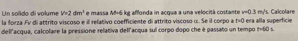 Un solido di volume V=2dm^3 e massa M=6kg affonda in acqua a una velocità costante v=0.3m/s. Calcolare 
la forza Fv di attrito viscoso e il relativo coefficiente di attrito viscoso α. Se il corpo a t=0 era alla superficie 
dell'acqua, calcolare la pressione relativa dell'acqua sul corpo dopo che è passato un tempo t=60s.