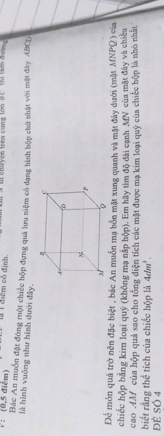 (0,5 điểm) C đi chuyên trên cung lớn BC thị tâm đường 
là T điểm cô định. 
Bác An muốn đặt đóng một chiếc hộp đựng quả lưu niệm có dạng hình hộp chữ nhật với mặt đáy ABCD
là hình vuông như hình dưới đây. 
Để món quà trở nên đặc biệt , bác An muốn mạ bốn mặt xung quanh và mặt đáy dưới (mặt MNPQ) của 
chiếc hộp bằng kim loại quý (không mạ nắp hộp). Em hãy tìm độ dài cạnh MN của mặt đáy và chiều 
cao AM của hộp quả sao cho tổng điện tích các mặt được mạ kim loại quý của chiếc hộp là nhỏ nhất 
biết rằng thể tích của chiếc hộp là 4dm^3. 
Đề Số 4