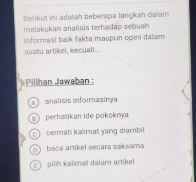 Berikut ini adalah beberapa langkah dalam
melakukan analisis terhadap sebuah
informasi baik fakta maupun opini dalam
suatu artikel, kecuali...
Pilihan Jawaban :
A analisis informasinya
B perhatikan ide pokoknya
c cermati kalimat yang diambil
D baca artikel secara saksama
E pilih kalimat dalam artikel