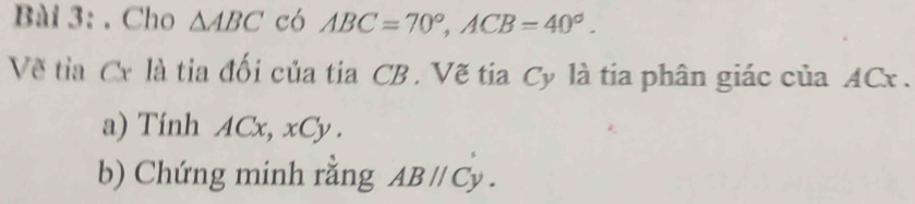 Cho △ ABC có ABC=70°, ACB=40°. 
Về tia Cr là tia đối của tia CB. Vẽ tia Cy là tia phân giác của ACx. 
a) Tính ACx, xCy. 
b) Chứng minh rằng ABparallel Cy.