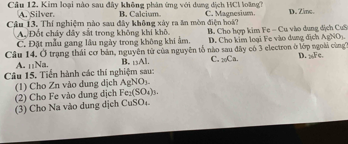 Kim loại nào sau đây không phản ứng với dung dịch HCl loãng?
A. Silver. B. Calcium. C. Magnesium. D. Zinc.
Câu 13. Thí nghiệm nào sau đây không xảy ra ăn mòn điện hoá?
A. Đốt cháy dây sắt trong không khí khô. B. Cho hợp kim Fe - Cu vào dung dịch CuS
C. Đặt mẫu gang lâu ngày trong không khí ẩm. D. Cho kim loại Fe vào dung dịch AgNO_3. 
Câu 14. Ở trạng thái cơ bản, nguyên tử của nguyên tố nào sau đây có 3 electron ở lớp ngoài cùng?
D. 26Fe.
A. 11Na. B. 13Al.
C. 20Ca.
Câu 15. Tiến hành các thí nghiệm sau:
(1) Cho Zn vào dung dịch AgNO_3. 
(2) Cho Fe vào dung dịch Fe_2(SO_4)_3. 
(3) Cho Na vào dung dịch CuSO₄.