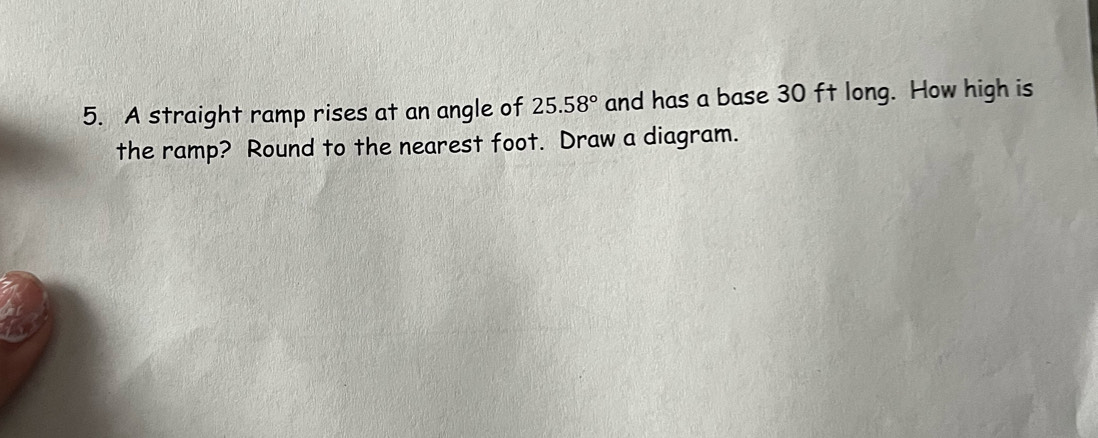 A straight ramp rises at an angle of 25.58° and has a base 30 ft long. How high is 
the ramp? Round to the nearest foot. Draw a diagram.