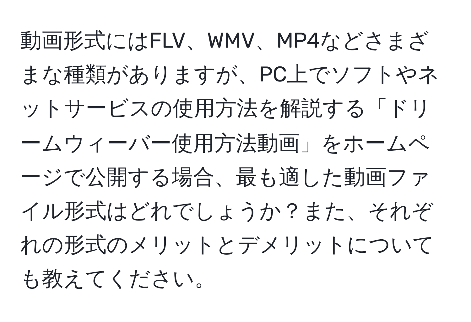 動画形式にはFLV、WMV、MP4などさまざまな種類がありますが、PC上でソフトやネットサービスの使用方法を解説する「ドリームウィーバー使用方法動画」をホームページで公開する場合、最も適した動画ファイル形式はどれでしょうか？また、それぞれの形式のメリットとデメリットについても教えてください。