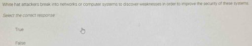 White hat attackers break into networks or computer systems to discover weaknesses in order to improve the security of these systems.
Select the correct response:
True
False