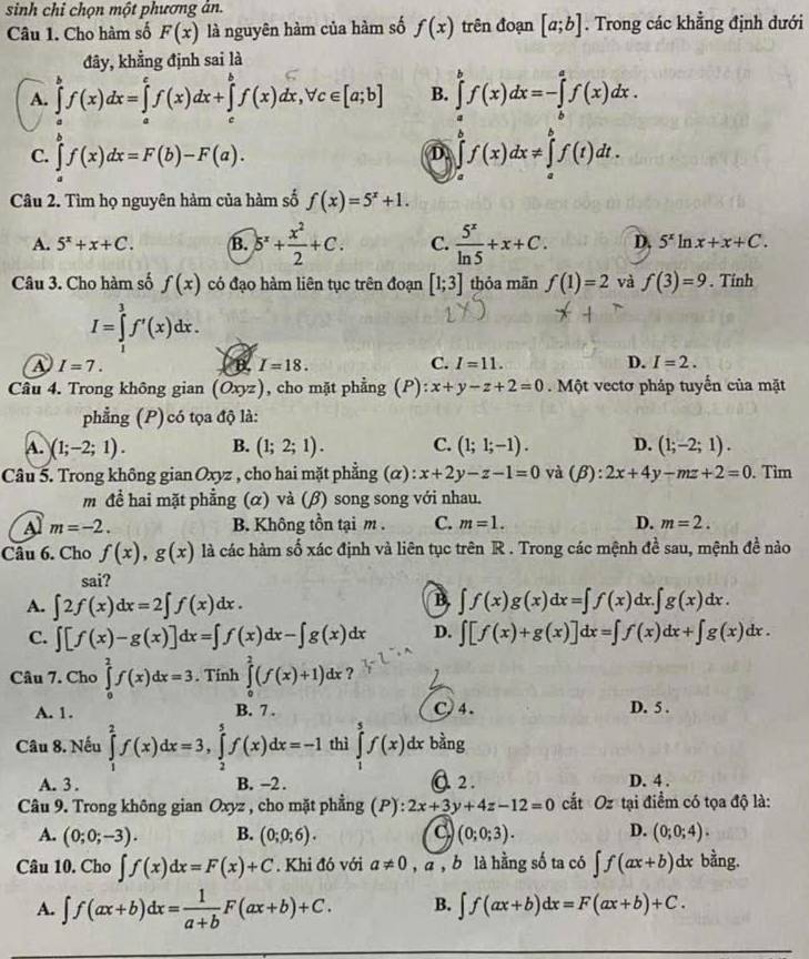 sinh chỉ chọn một phương ản.
Câu 1. Cho hàm số F(x) là nguyên hàm của hàm số f(x) trên đoạn [a;b]. Trong các khẳng định dưới
đy, khẳng định sai là
A. ∈tlimits _a^(bf(x)dx=∈tlimits _a^cf(x)dx+∈tlimits _c^bf(x)dx,forall c∈ [a;b] B. ∈tlimits _a^bf(x)dx=-∈tlimits _b^af(x)dx.
C. ∈tlimits _a^bf(x)dx=F(b)-F(a).
D ∈tlimits _a^bf(x)dx!= ∈tlimits _a^bf(t)dt.
Câu 2. Tìm họ nguyên hàm của hàm số f(x)=5^x)+1.
A. 5^x+x+C. B. )5^x+ x^2/2 +C. C.  5^x/ln 5 +x+C. D. 5^xln x+x+C.
Câu 3. Cho hàm số f(x) có đạo hàm liên tục trên đoạn [1;3] thỏa mãn f(1)=2 và f(3)=9. Tinh
I=∈tlimits _1^(3f'(x)dx.
A I=7. B. I=18. C. I=11. D. I=2.
Câu 4. Trong không gian (Oxyz) , cho mặt phẳng (P): x+y-z+2=0 Một vectơ pháp tuyển của mặt
phẳng (P) có tọa độ là:
A. )(1;-2;1). B. (1;2;1). C. (1;1;-1). D. (1;-2;1).
Câu 5. Trong không gian Oxyz , cho hai mặt phẳng (α) x+2y-z-1=0 và (beta ):2x+4y-mz+2=0. Tim
m đề hai mặt phẳng (α) và (β) song song với nhau.
Al m=-2. B. Không tồn tại m . C. m=1. D. m=2.
Câu 6. Cho f(x),g(x) là các hàm số xác định và liên tục trên R . Trong các mệnh đề sau, mệnh đề nào
sai?
B
A. ∈t 2f(x)dx=2∈t f(x)dx. ∈t f(x)g(x)dx=∈t f(x)dx.∈t g(x)dx.
C. ∈t [f(x)-g(x)]dx=∈t f(x)dx-∈t g(x)dx D. ∈t [f(x)+g(x)]dx=∈t f(x)dx+∈t g(x)dx.
Câu 7. Cho ∈tlimits _0^2f(x)dx=3. Tinh ∈tlimits _0^2(f(x)+1)dx
A. 1. B. 7 . C)4. D. 5 .
Câu 8. Nếu ∈tlimits _1^2f(x)dx=3,∈tlimits _2^5f(x)dx=-1 thì ∈tlimits _1^5f(x) dx bằng
A. 3 . B. -2 . Q 2. D. 4 .
Câu 9. Trong không gian Oxyz , cho mặt phẳng (P): 2x+3y+4z-12=0 cắt Oz tại điểm có tọa độ là:
A. (0;0;-3). B. (0;0;6). (0;0;3). D. (0;0;4).
C.
Câu 10. Cho ∈t f(x)dx=F(x)+C. Khi đó với a!= 0 , a ,b là hằng số ta có ∈t f(ax+b) dx bằng.
A. ∈t f(ax+b)dx=frac 1)a+bF(ax+b)+C. B. ∈t f(ax+b)dx=F(ax+b)+C.