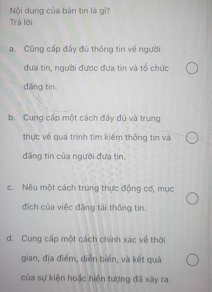 Nội dung của bản tin là gì?
Trà lời
a. Cũng cấp đầy đù thông tin về người
đưa tin, người được đưa tin và tổ chức
đǎng tin.
b. Cung cấp một cách đầy đủ và trung
thực về quá trình tìm kiếm thông tin và
đăng tin của người đưa tin.
c. Nêu một cách trung thực động cơ, mục
đích của việc đăng tài thông tin.
d. Cung cấp một cách chính xác về thời
gian, địa điểm, diễn biến, và kết quả
của sự kiện hoặc hiện tượng đã xày ra.