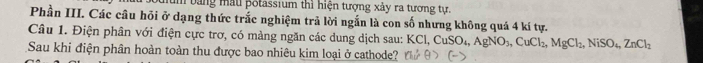 hum bằng mẫu pốtassium thì hiện tượng xảy ra tương tự. 
Phần III. Các câu hỏi ở dạng thức trắc nghiệm trả lời ngắn là con số nhưng không quá 4 kí tự. 
Câu 1. Điện phân với điện cực trơ, có màng ngăn các dung dịch sau: I KCl, CuSO_4, AgNO_3, CuCl_2, MgCl_2, NiSO_4, ZnCl_2
Sau khi điện phân hoàn toàn thu được bao nhiêu kim loại ở cathode?