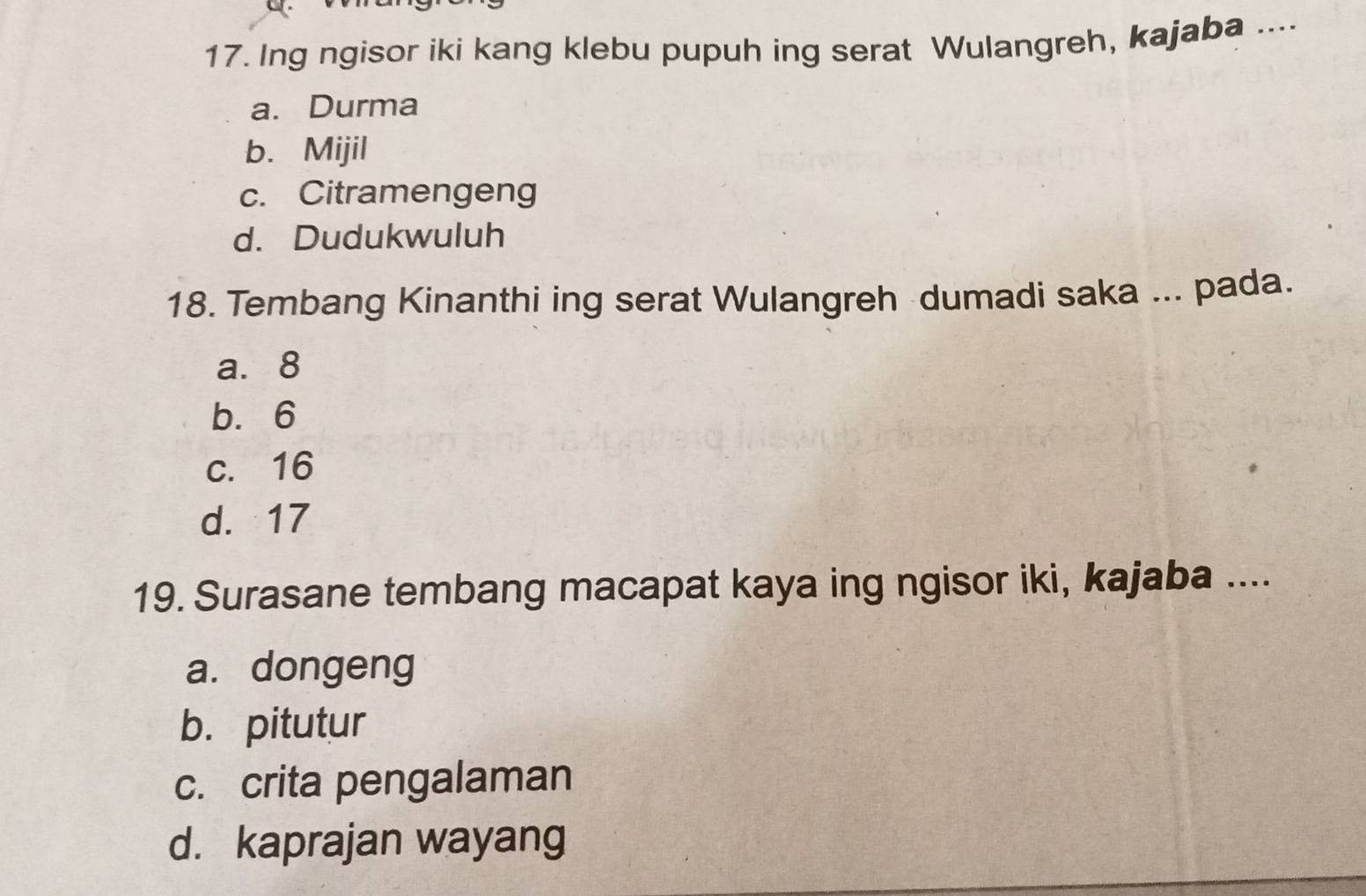 Ing ngisor iki kang klebu pupuh ing serat Wulangreh, kajaba ....
a. Durma
b. Mijil
c. Citramengeng
d. Dudukwuluh
18. Tembang Kinanthi ing serat Wulangreh dumadi saka ... pada.
a. 8
b. 6
c. 16
d. 17
19. Surasane tembang macapat kaya ing ngisor iki, kajaba ....
a. dongeng
b. pitutur
c. crita pengalaman
d. kaprajan wayang