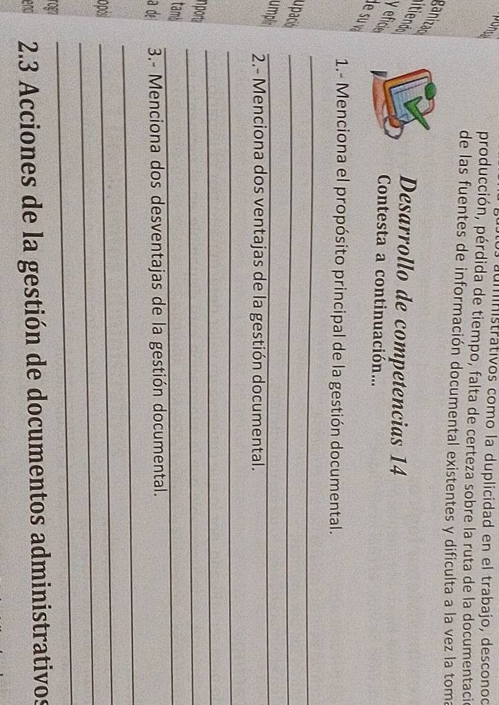 os auministrativos como la duplicidad en el trabajo, desconod 
producción, pérdida de tiempo, falta de certeza sobre la ruta de la documentació 
de las fuentes de información documental existentes y dificulta a la vez la toma 
ganizao 
Desarrollo de competencias 14 
yeficie 
Contesta a continuación... 
1.- Menciona el propósito principal de la gestión documental. 
_ 
u pación 
_ 
umpli 
_ 
2.- Menciona dos ventajas de la gestión documental. 
_ 
nport 
_ 
_ 
tambi 
_ 
a de 3.- Menciona dos desventajas de la gestión documental. 
_ 
_ 
_ 
opos 
rogn 
_ 
enci 2. 3 Acciones de la gestión de documentos administrativos