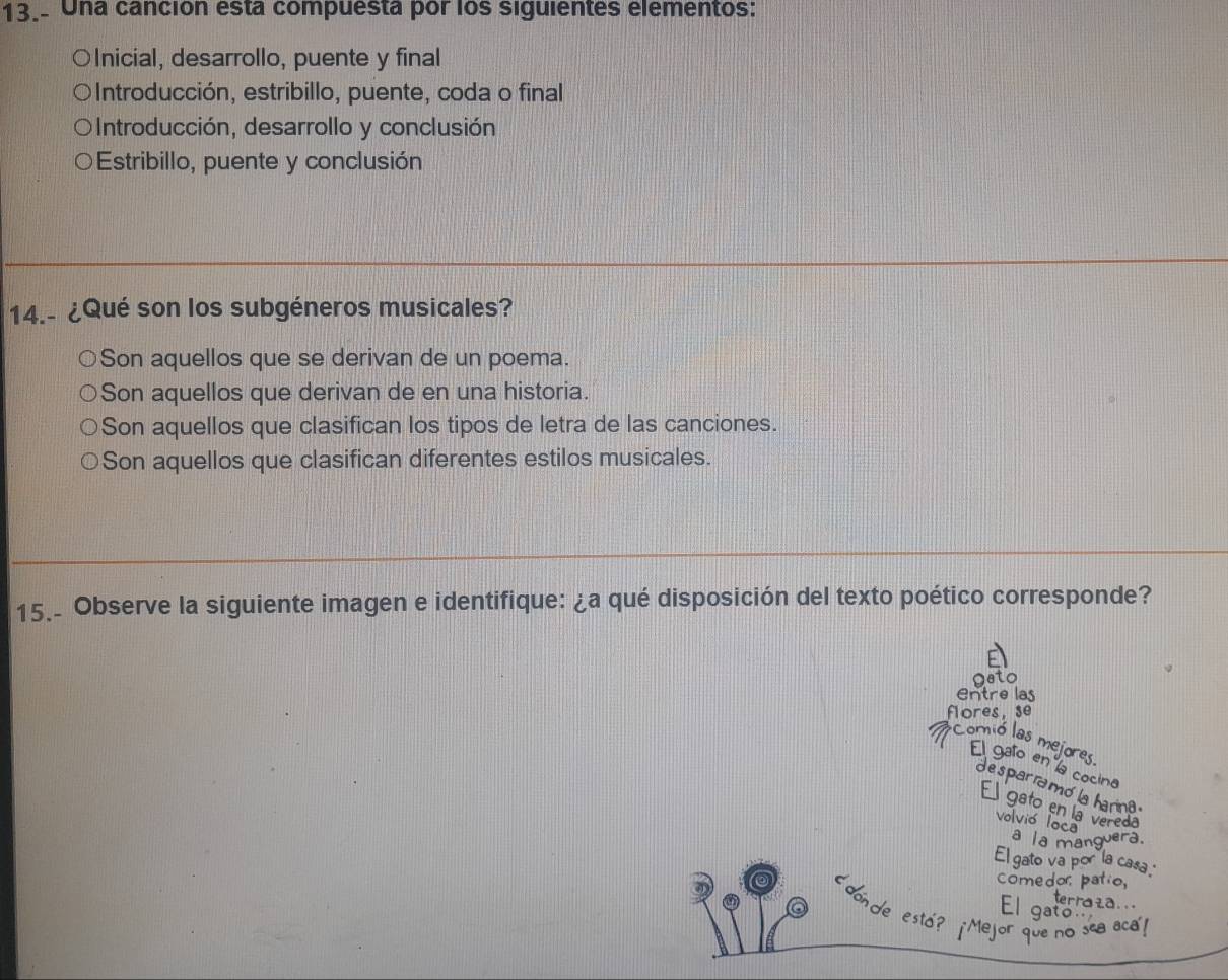 13.. Una canción esta compuesta por los siguientes elementos:
OInicial, desarrollo, puente y final
Introducción, estribillo, puente, coda o final
Introducción, desarrollo y conclusión
Estribillo, puente y conclusión
14.- ¿Qué son los subgéneros musicales?
Son aquellos que se derivan de un poema.
Son aquellos que derivan de en una historia.
Son aquellos que clasifican los tipos de letra de las canciones.
Son aquellos que clasifican diferentes estilos musicales.
15. Observe la siguiente imagen e identifique: ¿a qué disposición del texto poético corresponde?
geto
Entre las
flores, se
Comió las mejores El gafo en la cocino
d e spar ramó la ha
E gato en la volvió la vered
El gato v a casa
comedor pat
terraza 
‘donde esto? ¡Mejor que no sea aca!
El gat