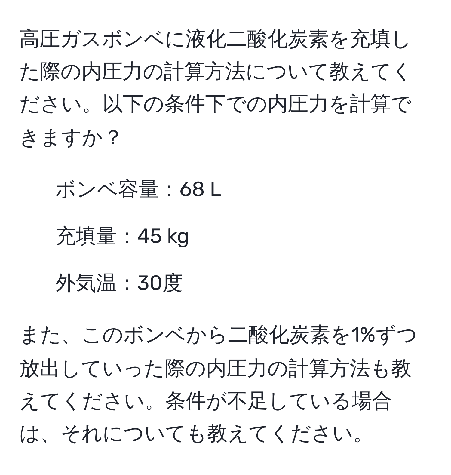 高圧ガスボンベに液化二酸化炭素を充填した際の内圧力の計算方法について教えてください。以下の条件下での内圧力を計算できますか？  
- ボンベ容量：68 L  
- 充填量：45 kg  
- 外気温：30度  

また、このボンベから二酸化炭素を1%ずつ放出していった際の内圧力の計算方法も教えてください。条件が不足している場合は、それについても教えてください。