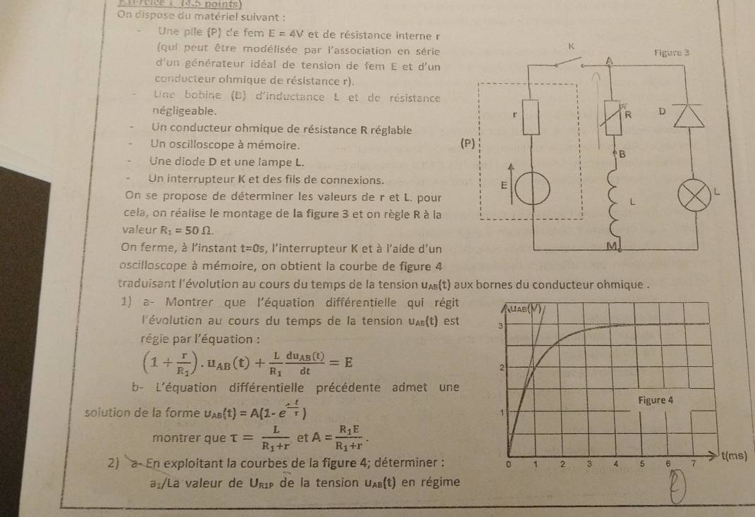 nirrtice 1 19.5 noints
On dispose du matériel suivant :
Une pile (P) de fem E=4V et de résistance interne r
(qui peut être modélisée par l'association en série
d'un générateur idéal de tension de fem E et d'un
conducteur ohmique de résistance r).
Une bobine (B) d'inductance L et de résistance
négligeable. 
Un conducteur ohmique de résistance R réglable
Un oscilloscope à mémoire. 
Une diode D et une lampe L.
Un interrupteur K et des fils de connexions.
On se propose de déterminer les valeurs de r et L. pour
cela, on réalise le montage de la figure 3 et on règle R à la
valeur R_1=50Omega .
On ferme, à l'instant t=0s , l'interrupteur K et à l'aide d'un
oscilloscope à mémoire, on obtient la courbe de figure 4
traduisant l'évolution au cours du temps de la tension ux(t) aux bornes du conducteur ohmique .
1) a- Montrer que l'équation différentielle qui régit
l'évolution au cours du temps de la tension u_AB(t) est
régie par l'équation :
(1+frac rR_1).u_AB(t)+frac LR_1frac du_AB(t)dt=E
b- L'équation différentielle précédente admet une
solution de la forme u_AB(t)=A(1-e^(-frac t)tau )
montrer que tau =frac LR_1+r et A=frac R_1ER_1+r.
2) a- En exploitant la courbes de la figure 4; déterminer : )
a:/La valeur de U_R1P de la tension u_AB(t) en régime