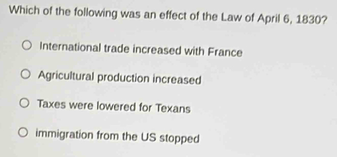 Which of the following was an effect of the Law of April 6, 1830?
International trade increased with France
Agricultural production increased
Taxes were lowered for Texans
immigration from the US stopped