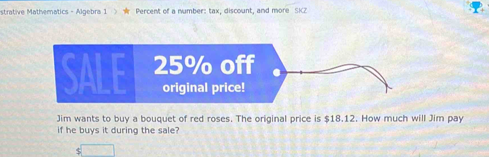 strative Mathematics - Algebra 1 ★ Percent of a number: tax, discount, and more SKZ 
Jim wants to buy a bouquet of red roses. The original price is $18.12. How much will Jim pay 
if he buys it during the sale? 
S