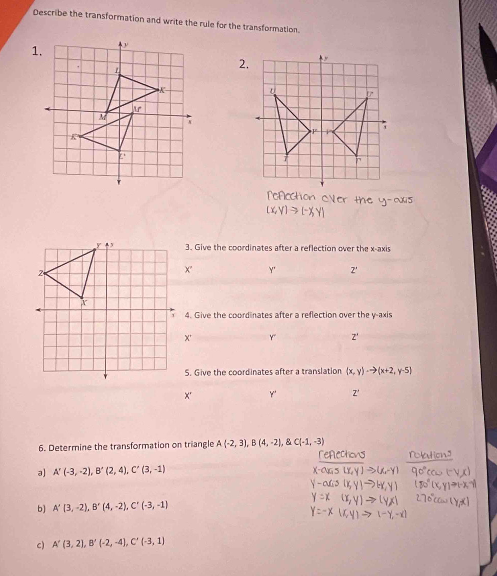 Describe the transformation and write the rule for the transformation.
2.
3. Give the coordinates after a reflection over the x-axis
X'
Y '
Z'
4. Give the coordinates after a reflection over the y-axis
X '
Y '
Z'
5. Give the coordinates after a translation (x,y)-to (x+2,y-5)
X '
Y '
Z'
6. Determine the transformation on triangle A(-2,3), B(4,-2),  C(-1,-3)
a) A'(-3,-2), B'(2,4), C'(3,-1)
b) A'(3,-2), B'(4,-2), C'(-3,-1)
c) A'(3,2), B'(-2,-4), C'(-3,1)